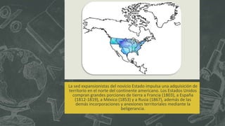 La sed expansionistas del novicio Estado impulsa una adquisición de
territorio en el norte del continente americano. Los Estados Unidos
compran grandes porciones de tierra a Francia (1803), a España
(1812-1819), a México (1853) y a Rusia (1867), además de las
demás incorporaciones y anexiones territoriales mediante la
beligerancia.
 