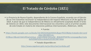 El Tratado de Córdoba (1821)
 La Provincia de Nueva España, dependiente de la Corona Española, acuerda con el Ejército
de las Tres Garantías reconocer la independencia del Imperio Mexicano el 24 de agosto de
1824. A pesar de que la independencia de México es oficialmente aceptada desde el Grito
de Dolores en 1810, éste documento internacional nos vislumbra cuál es el primer escalón
de este Estado en materia de relaciones públicas internacionales. (Robinson, 1824).
 Fuente:
 https://books.google.com.co/books?id=MG5OAQAAMAAJ&pg=PA319&dq=tratado+de+cord
oba+1821&hl=es-
419&sa=X&ved=0ahUKEwinvLGuo_LQAhVMQCYKHcyQC_8Q6AEIPDAF#v=onepage&q=trata
do%20de%20cordoba%201821&f=false
 Tratado disponible en:
http://www.segobver.gob.mx/juridico/var/cordoba.pdf
 