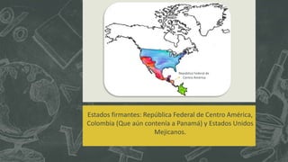 Estados firmantes: República Federal de Centro América,
Colombia (Que aún contenía a Panamá) y Estados Unidos
Mejicanos.
República Federal de
Centro América
 