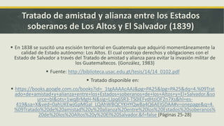 Tratado de amistad y alianza entre los Estados
soberanos de Los Altos y El Salvador (1839)
 En 1838 se suscitó una escisión territorial en Guatemala que adquirió momentáneamente la
calidad de Estado autónomo: Los Altos. El cual contrajo derechos y obligaciones con el
Estado de Salvador a través del Tratado de amistad y alianza para evitar la invasión militar de
los Guatemaltecos. (González, 1983)
 Fuente: http://biblioteca.usac.edu.gt/tesis/14/14_0102.pdf
 Tratado disponible en:
 https://books.google.com.co/books?id=_1tgAAAAcAAJ&pg=PA25&lpg=PA25&dq=4.%09Trat
ado+de+amistad+y+alianza+entre+los+Estados+soberanos+de+los+Altos+y+El+Salvador.&so
urce=bl&ots=1wq8rMgH-N&sig=LJpq6SR3-TS0IEFvdHziOF2n7Xs&hl=es-
419&sa=X&ved=0ahUKEwjGpMGal_LQAhWBQCYKHYQwBa4Q6AEIGDAA#v=onepage&q=4.
%09Tratado%20de%20amistad%20y%20alianza%20entre%20los%20Estados%20soberanos%
20de%20los%20Altos%20y%20El%20Salvador.&f=false (Páginas 25-28)
 