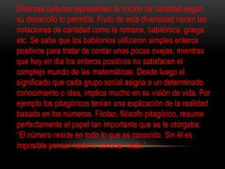 Diversas culturas representan la noción de cantidad según 
su desarrollo lo permitía. Fruto de esta diversidad nacen las 
notaciones de cantidad como la romana, babilónica, griega, 
etc. Se sabe que los babilonios utilizaron simples enteros 
positivos para tratar de contar unas pocas ovejas, mientras 
que hoy en día los enteros positivos no satisfacen el 
complejo mundo de las matemáticas. Desde luego el 
significado que cada grupo social asigna a un determinado 
conocimiento o idea, implica mucho en su visión de vida. Por 
ejemplo los pitagóricos tenían una explicación de la realidad 
basada en los números. Filolao, filósofo pitagórico, resume 
perfectamente el papel tan importante que se le otorgaba: 
“El número reside en todo lo que es conocido. Sin él es 
imposible pensar nada ni conocer nada.” 
 