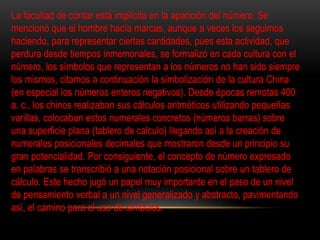 La facultad de contar está implícita en la aparición del número. Se 
mencionó que el hombre hacía marcas, aunque a veces los seguimos 
haciendo, para representar ciertas cantidades, pues esta actividad, que 
perdura desde tiempos inmemoriales, se formalizó en cada cultura con el 
número, los símbolos que representan a los números no han sido siempre 
los mismos, citamos a continuación la simbolización de la cultura China 
(en especial los números enteros negativos). Desde épocas remotas 400 
a. c., los chinos realizaban sus cálculos aritméticos utilizando pequeñas 
varillas, colocaban estos numerales concretos (números barras) sobre 
una superficie plana (tablero de calculo) llegando así a la creación de 
numerales posicionales decimales que mostraron desde un principio su 
gran potencialidad. Por consiguiente, el concepto de número expresado 
en palabras se transcribió a una notación posicional sobre un tablero de 
cálculo. Este hecho jugó un papel muy importante en el paso de un nivel 
de pensamiento verbal a un nivel generalizado y abstracto, pavimentando 
así, el camino para el uso de símbolos. 
 