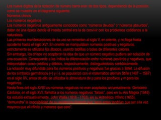 Los nueve dígitos de la notación de número barra eran de dos tipos, dependiendo de la posición, 
como se muestra en el diagrama siguiente: 
Números chinos 
Los números negativos 
Los números negativos antiguamente conocidos como “números deudos” o “números absurdos”, 
datan de una época donde el interés central era la de convivir con los problemas cotidianos a la 
naturaleza. 
Las primeras manifestaciones de su uso se remontan al siglo V, en oriente, y no llega hasta 
occidente hasta el siglo XVI. En oriente se manipulaban números positivos y negativos, 
estrictamente se utilizaba los ábacos, usando tablillas o bolas de diferentes colores. 
Sin embargo, los chinos no aceptaron la idea de que un número negativo pudiera ser solución de 
una ecuación. Corresponde a los Indios la diferenciación entre números positivos y negativos, que 
interpretaban como créditos y débitos, respectivamente, distinguiéndolos simbólicamente. 
La notación muy difundida para los números positivos y negativos fue gracias a Stifel. La difusión 
de los símbolos germánicos (+) y (-), se popularizó con el matemático alemán Stifel (1487 – 1567) 
en el siglo XV, antes de ello se utilizaba la abreviatura de p para los positivos y m para los 
negativos. 
Hasta fines del siglo XVIII los números negativos no eran aceptados universalmente. Gerolamo 
Cardano, en el siglo XVI, llamaba a los números negativos “falsos”, pero en su Ars Magna (1545) 
los estudió exhaustivamente. John Wallis (1616 - 1703), en su Aritmética Infinito (1655), 
“demuestra” la imposibilidad de su existencia diciendo que “esos entes tendrían que ser a la vez 
mayores que el infinito y menores que cero”. 
 