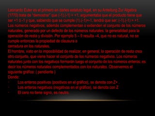 Leonardo Euler es el primero en darles estatuto legal, en su Anteitung Zur Algebra 
(1770) trata de “demostrar” que (-1).(-1) = +1; argumentaba que el producto tiene que 
ser +1 ó -1 y que, sabiendo que se cumple (1).(-1)=-1, tendrá que ser: (-1).(-1) = +1. 
Los números negativos, además complementan o extienden el conjunto de los números 
naturales, generado por un defecto de los números naturales: la generalidad para la 
operación de resta y división. Por ejemplo 5 – 9 resulta –4, que no es natural, no se 
cumple entonces la propiedad de clausura o 
cerradura en los naturales. 
El hombre, visto en la imposibilidad de realizar, en general, la operación de resta crea 
otro conjunto, que viene hacer el conjunto de los números negativos. Los números 
naturales junto con los negativos formarán luego el conjunto de los números enteros; es 
decir los números naturales complementados con los naturales. Observemos el 
siguiente gráfico: ( pendiente ) 
Donde: 
· Los enteros positivos (positivos en el gráfico), se denota con Z+ . 
· Los enteros negativos (negativos en el gráfico), se denota con Z 
· El cero no tiene signo, es neutro. 
 