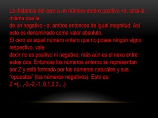 La distancia del cero a un número entero positivo +a, será la 
misma que la 
de un negativo –a; ambos entonces de igual magnitud. Así 
esto es denominado como valor absoluto. 
El cero es aquel número entero que no posee ningún signo 
respectivo, vale 
decir no es positivo ni negativo; más aún es el nexo entre 
estos dos. Entonces los números enteros se representan 
por Z y está formado por los números naturales y sus 
“opuestos” (los números negativos). Esto es: 
Z ={...,-3,-2,-1, 0,1,2,3,...} 
