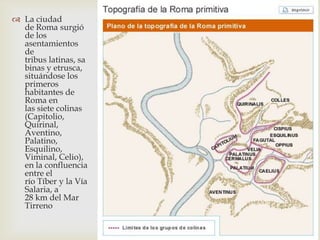 La ciudad
  de Roma surgió
  de los
  asentamientos
  de
  tribus latinas, sa
  binas y etrusca,
  situándose los
  primeros
  habitantes de
  Roma en
  las siete colinas
  (Capitolio,
  Quirinal,
  Aventino,
  Palatino,
  Esquilino,
  Viminal, Celio),
  en la confluencia
  entre el
  río Tíber y la Vía
  Salaria, a
  28 km del Mar
  Tirreno
 