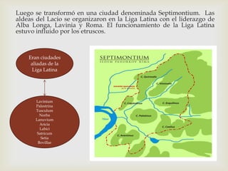 Luego se transformó en una ciudad denominada Septimontium. Las
aldeas del Lacio se organizaron en la Liga Latina con el liderazgo de
Alba Longa, Lavinia y Roma. El funcionamiento de la Liga Latina
estuvo influido por los etruscos.



    Eran ciudades
     aliadas de la
     Liga Latina




       Lavinium
       Palestrina
       Tusculum
         Norba
       Lanuvium
         Aricia
         Labici
        Satricum
          Setia
        Bovillae
 