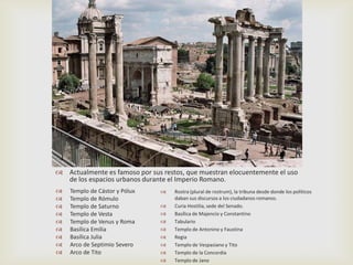  Actualmente es famoso por sus restos, que muestran elocuentemente el uso
  de los espacios urbanos durante el Imperio Romano.
   Templo de Cástor y Pólux       Rostra (plural de rostrum), la tribuna desde donde los políticos
   Templo de Rómulo                daban sus discursos a los ciudadanos romanos.
   Templo de Saturno              Curia Hostilia, sede del Senado.
   Templo de Vesta                Basílica de Majencio y Constantino
   Templo de Venus y Roma         Tabulario
   Basílica Emilia                Templo de Antonino y Faustina
   Basílica Julia                 Regia
   Arco de Septimio Severo        Templo de Vespasiano y Tito
   Arco de Tito                   Templo de la Concordia
                                   Templo de Jano
 