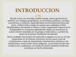 INTRODUCCION
                            Roma aprovechó al
   Nacida como una humilde ciudad-estado,
máximo sus ventajas geográficas, sus fortalezas políticas, sociales,
 económicas y militares, expandiéndose territorialmente fuera del
      Lacio. Unificó Italia y todos los países que rodeaban el Mar
Mediterráneo, formando el último y mejor organizado imperio de la
    Antigüedad; en el proceso difundió por todas sus provincias la
   cultura latina mezclada con la griega y helenística, y sembró las
               bases de la futura Civilización Occidental.
Pocas ciudades han tenido tal evolución y jugado a la vez un rol tan
       importante en la Historia Universal, ya sea como crisol de
   civilizaciones o sede de importantes movimientos artísticos y de
 instituciones, tanto civiles como religiosas. La persistencia de esta
  ciudad y de su población, en medio de tantos avatares históricos,
                     constituye un hecho destacado.
 