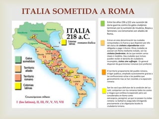 ITALIA SOMETIDA A ROMA
                Entre los años 236 y 222 una sucesión de
                duras guerras contra los galos cisalpinos
                terminan con la sumisión de Insubros, Boyos y
                Sennones. Los Cenomanes son aliados de
                Roma.

                Entran en esta denominación las ciudades
                conquistadas a la fuerza y que disponen por ello
                del status de civitates stipendiariae están
                obligadas a pagar tributos. Otras ciudades se
                asocian con Roma mediante tratado, son las
                civitates foederatae, de las que existen varias
                clases o modelos. Hay ciudades que incluso
                pueden recibir el derecho de ciudadanía
                incompleto, civitas sine suffragio. En general
                disponen de guarniciones romanas (con prefecto)


                El territorio propiamente del pueblo romano,
                el Ager publicus, ampliado sucesivamente gracias a
                las confiscaciones echas a los pueblos que
                generalmente mas se han resistido a la expansión
                romana.

                Son los socii que disfrutan de la condición del ius
                Latii, comparten con los romanos todos los costes
                y riesgos que conlleva la expansión pero son
                considerados en Roma como
                extranjeros, peregrinii, ya que no poseen la civitas
                romana. La lealtad es asegurada entregando
                precisamente a las oligarquías locales la
                ciudadanía romana.
 