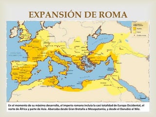 EXPANSIÓN DE ROMA

                                                  




En el momento de su máximo desarrollo, el imperio romano incluía la casi totalidad de Europa Occidental, el
norte de África y parte de Asia. Abarcaba desde Gran Bretaña a Mesopotamia, y desde el Danubio al Nilo.
 