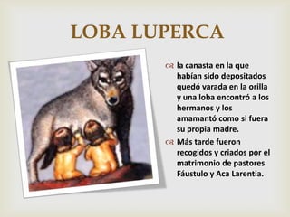 LOBA LUPERCA
        la canasta en la que
         habían sido depositados
         quedó varada en la orilla
         y una loba encontró a los
         hermanos y los
         amamantó como si fuera
         su propia madre.
        Más tarde fueron
         recogidos y criados por el
         matrimonio de pastores
         Fáustulo y Aca Larentia.
 