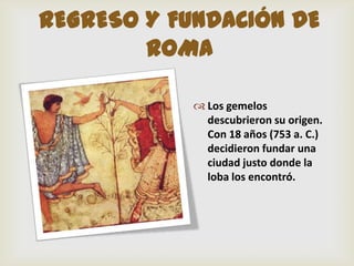 REGRESO Y FUNDACIÓN DE
        ROMA

             Los gemelos
              descubrieron su origen.
              Con 18 años (753 a. C.)
              decidieron fundar una
              ciudad justo donde la
              loba los encontró.
 