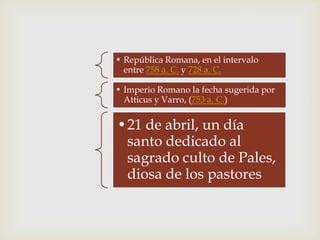 • República Romana, en el intervalo
  entre 758 a. C. y 728 a. C.

• Imperio Romano la fecha sugerida por
  Atticus y Varro, (753 a. C.)


•21 de abril, un día
 santo dedicado al
 sagrado culto de Pales,
 diosa de los pastores
 