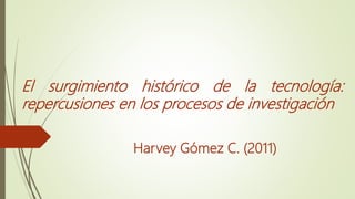El surgimiento histórico de la tecnología:
repercusiones en los procesos de investigación
Harvey Gómez C. (2011)
 