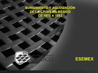 SURGIMIENTO Y AGUDIZACIÓN
DE LA CRISIS EN MÉXICO
DE 1970 A 1982
ESEMEX
 