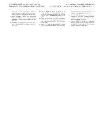 cluster of Legionella sternal-wound infections
due to postoperative topical exposure to contam-
inated tap water. N Engl J Med 324:109, 1991
85. Arnow PM, Chou T, Weil D, et al: Nosocomial
Legionnaires’ disease caused by aerosolized tap
water from respiratory devices. J Infect Dis 146:
460, 1982
86. Guidelines for prevention of nosocomial pneu-
monia. MMWR Morb MortalWkly Rep 46(RR-
1):1, 1997
87. Muraca PW, Yu VL, Goetz A: Disinfection of
water distribution systems for Legionella: a
review of application procedures and method-
ologies. Infect Control Hosp Epidemiol 11:79,
1990
88. Walsh TJ, Dixon DM: Nosocomial aspergillosis:
environmental microbiology, hospital epidemiol-
ogy, diagnosis, and treatment. Eur J Epidemiol
5:131, 1989
89. Haley RW, Culver DH,White JW, et al:The efﬁ-
cacy of infection surveillance and control pro-
grams in preventing nosocomial infections in US
hospitals. Am J Epidemiol 121:182, 1985
90. Jarvis WR: Selected aspects of the socioeconom-
ic impact of nosocomial infections: morbidity,
mortality, cost and prevention. Infect Control
Hosp Epidemiol 17:552, 1996
91. Pittet D, Tarara D, Wenzel RP: Nosocomial
bloodstream infection in critically ill patients:
excess length of stay, extra costs and attributable
mortality. JAMA 271:1598, 1994
© 2004 WebMD, Inc. All rights reserved.
ELEMENTS OF CONTEMPORARY PRACTICE
ACS Surgery: Principles and Practice
7 INFECTION CONTROL IN SURGICAL PRACTICE — 11
 