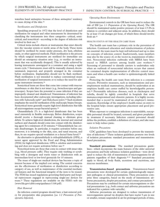 © 2004 WebMD, Inc. All rights reserved.
ELEMENTS OF CONTEMPORARY PRACTICE
ACS Surgery: Principles and Practice
7 INFECTION CONTROL IN SURGICAL PRACTICE — 3
waterless hand antiseptics because of these antiseptics’ tendency
to cause drying of the skin.34
Sterilization and Disinfection
Spaulding proposed in 1972 that the level of disinfection and
sterilization for surgical and other instruments be determined by
classifying the instruments into three categories—critical, semi-
critical, and noncritical—according to the degree of infection risk
involved in their use.35
Critical items include objects or instruments that enter directly
into the vascular system or sterile areas of the body. These items
should be sterilized by steam under pressure, dry heat, ethylene
oxide, or other approved methods. Flash sterilization is the process
by which surgical instruments are sterilized for immediate use
should an emergency situation arise (e.g., to sterilize an instru-
ment that was accidentally dropped). This is usually achieved by
leaving instruments unwrapped in a container and using a rapid
steam cycle.36 Instruments must still be manually cleaned, decon-
taminated, inspected, and properly arranged in the container
before sterilization. Implantables should not be ﬂash sterilized.
Flash sterilization is not intended to replace conventional steam
sterilization of surgical instruments or to reduce the need for ade-
quate instrument inventory.36
Semicritical items are those that come into contact with mucous
membranes or skin that is not intact (e.g., bronchoscopes and gas-
troscopes). Scopes have the potential to cause infection if they are
improperly cleaned and disinfected.Transmission of infection has
been documented after endoscopic investigations, including infec-
tion with Salmonella typhi37 and Helicobacter pylori.38 Such incidents
emphasize the need for sterilization of the endoscopic biopsy forceps.
Semicritical items generally require high-level disinfection that kills
all microorganisms except bacterial spores.39
Glutaraldehyde 2% is a high-level disinfectant that has been
used extensively in ﬂexible endoscopy. Before disinfection, scopes
should receive a thorough manual cleaning to eliminate gross
debris.To achieve high-level disinfection, the internal and external
surfaces and channels should come into contact with the disinfect-
ing agent for a minimum of 20 minutes.39 Glutaraldehyde has cer-
tain disadvantages. In particular, it requires activation before use;
moreover, it is irritating to the skin, eyes, and nasal mucosa, and
thus, its use requires special ventilation or a ducted fume hood.39
An alternative to glutaraldehyde is orthophthaldehyde (OPA), a
newer agent approved by the Food and Drug Administration
(FDA) for high-level disinfection. OPA is odorless and nonirritat-
ing and does not require activation before use.40
Noncritical items are those that come in contact with intact skin
(e.g., blood pressure cuffs). They require only washing or scrub-
bing with a detergent and warm water or disinfection with an
intermediate-level or low-level germicide for 10 minutes.
The reuse of single-use medical devices has become a topic of
interest because of the implied cost saving. The central concerns
are the effectiveness of sterilization or disinfection according to
category of use, as well as maintenance of the essential mechani-
cal features and the functional integrity of the item to be reused.
The FDA has issued regulations governing third-party and hospi-
tal reprocessors engaged in reprocessing single-use devices for
reuse.41 These regulations are available on the FDA’s web site
(www.fda.gov/cdrh/comp/guidance/1168.pdf).
Hair Removal
An infection control program should have a hair-removal poli-
cy for preoperative skin preparation [see 1:2 Prevention of Post-
operative Infection].
Operating Room Environment
Environmental controls in the OR have been used to reduce the
risk of SSI [see 1:1 Preparation of the Operating Room]. The OR
should be maintained under positive pressure of at least 2.5 Pa in
relation to corridors and adjacent areas. In addition, there should
be at least 15 air changes per hour, of which three should involve
fresh air.42
HEALTH STATUS OF THE HEALTH CARE TEAM
The health care team has a primary role in the prevention of
infection. Continued education and reindoctrination of policies
are essential: the team must be kept well informed and up to date
on concepts of infection control. Inadvertently, team members
may also be the source of, or the vector in, transmission of infec-
tion. Nosocomial infection outbreaks with MRSA have been
traced to MRSA carriers among health care workers.43
Screening of personnel to identify carriers is undertaken only
when an outbreak of nosocomial infection occurs that cannot
be contained despite implementation of effective control mea-
sures and when a health care worker is epidemiologically linked
to cases.
Protecting the health care team from infection is a constant
concern. Preventive measures, such as immunizations and pre-
employment medical examinations, should be undertaken at an
employee health care center staffed by knowledgeable person-
nel.44 Preventable infectious diseases, such as chickenpox and
rubella, should be tightly controlled in hospitals that serve
immunocompromised and obstetric patients. It is highly recom-
mended that a record be maintained of an employee’s immu-
nizations. Knowledge of the employee’s health status on entry to
the hospital helps ensure appropriate placement and good pre-
ventive care.
When exposure to contagious infections is unavoidable, suscep-
tible personnel should be located, screened, and given prophylac-
tic treatment if necessary. Infection control personnel should
deﬁne the problem, establish a deﬁnition of contact, and take mea-
sures to help reduce panic.
Isolation Precautions
CDC guidelines have been developed to prevent the transmis-
sion of infections.45 These isolation guidelines promote two levels
of isolation precautions: standard precautions and transmission-
based precautions.
Standard precautions The standard precautions guide-
lines—which incorporate the main features of the older universal
precautions and body substance isolation guidelines—were devel-
oped to reduce the risk of transmission of microorganisms for all
patients regardless of their diagnosis.45-47 Standard precautions
apply to blood, all body ﬂuids, secretions and excretions, and
mucous membranes.
Transmission-based precautions Transmission-based
precautions were developed for certain epidemiologically impor-
tant pathogens or clinical presentations. These precautions com-
prise three categories, based on the mode of transmission: air-
borne precautions, droplet precautions, and contact precautions.45
Precautions may be combined for certain microorganisms or clin-
ical presentations (e.g., both contact and airborne precautions are
indicated for a patient with varicella).
Airborne precautions are designed to reduce transmission of
microorganisms spread via droplets that have nuclei 5 µm in size
or smaller, remain suspended in air for prolonged periods of time,
 