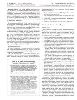 © 2004 WebMD, Inc. All rights reserved.
ELEMENTS OF CONTEMPORARY PRACTICE
ACS Surgery: Principles and Practice
7 INFECTION CONTROL IN SURGICAL PRACTICE — 5
Hepatitis C virus The average incidence of seroconversion
after percutaneous exposure from an HCV-positive source is 1.8%
(range, 0% to 7%).55-57 Mucous membrane exposure to blood
rarely results in transmission, and no transmission has been docu-
mented from exposure of intact or nonintact skin to blood.50,58
There is no recommended postexposure prophylaxis regimen for
HCV.The use of immunoglobulin has not been demonstrated to
be protective.50 There are no antiviral medications recommended
for postexposure prophylaxis.50
Human immunodeﬁciency virus Exposure to blood and
body substances of patients who have AIDS or who are seroposi-
tive for HIV constitutes a health hazard to hospital employees.The
magnitude of the risk depends on the degree and method of expo-
sure [see 8:21 Acquired Immunodeﬁciency Syndrome].
The presence of HIV infection in a patient is not always known.
Because the prevalence of HIV in the North American patient pop-
ulation is less than 1% (range,0.09% to 0.89%),and because a care-
giver’s risk of seroconversion after needlestick injury is likewise less
than 1%, the CDC recommends taking standard precautions [see
8:20 Viral Infection] and following in all patients the same guidelines
for invasive procedures that one would use in cases of known HBV-
infected patients [seeTable 2].48 Infection control personnel have in-
troduced realistic control measures and educational programs to
help alleviate fears that health care workers might have about com-
ing in contact with patients infected with HIV.
Exposure to Tuberculosis
In studies of health care workers, positive results on tuberculin
skin testing have ranged from 0.11% to 10%.59,60 Health care
workers who are immunocompromised are at high risk for devel-
opment of disease postexposure.59
The CDC recommendation for tuberculosis prevention places
emphasis on a hierarchy of control measures, including adminis-
trative engineering controls and personal respiratory protection
(www.cdc.gov/mmwr/pdf/rr/rr4313.pdf). The following measures
should be considered:
1. The use of risk assessments and development of a written
tuberculosis control protocol.
2. Early identiﬁcation and treatment of persons who have
tuberculosis.
3. Tuberculosis screening programs for health care workers.
4. Training and education.
5. Evaluation of tuberculosis infection control programs.61
Activities of an Infection Control Program
SURVEILLANCE
The cornerstone of an infection control program is surveillance.
This process depends on the veriﬁcation, classiﬁcation, analysis,
reporting, and investigation of infection occurrences, with the
intent of generating or correcting policies and procedures. Five
surveillance methods can be applied62,63:
1. Total, or hospital-wide, surveillance-collection of compre-
hensive data on all infections in the facility, with the aim of
correcting problems as they arise.This is labor intensive.
2. Surveillance by objective, or targeted surveillance, in which
a speciﬁc goal is set for reducing certain types of infection.
This concept is priority-directed and can be further subdi-
vided into two distinct activities:
a. The setting of outcome objectives, in which the objectives
for the month or year are established and all efforts
applied to achieve a desired rate of infection. As with the
hospital-wide approach, a short-term plan would be made
to monitor, record, and measure results and provide feed-
back on the data.
b. The setting of process objectives, which incorporates the
patient care practices of doctors and nurses as they relate to
outcome (e.g., wound infections and their control).
3. Periodic surveillance—intensive surveillance of infections
and patient-care practices by unit or by service at different
times of the year.
4. Prevalence survey—the counting and analysis of all active
infections during a speciﬁed time period.This permits iden-
tiﬁcation of nosocomial infection trends and problem areas.
5. Outbreak surveillance—the identiﬁcation and control of out-
breaks of infection. Identiﬁcation can be made on the basis
of outbreak thresholds if baseline bacterial isolate rates are
available and outbreak thresholds can be developed. Prob-
lems are evaluated only when the number of isolates of a par-
ticular bacterial species exceeds outbreak thresholds.
Surveillance techniques include the practice of direct patient
observation7 and indirect observation by review of microbiology
reports, nursing Kardex, or the medical record to obtain data on
nosocomial infections.The sensitivity of case ﬁnding by microbi-
ology reports was found to be 33% to 65%; by Kardex, 85%; and
by total chart review, 90%.62 These methods may be used either
separately or in combination to obtain data on clinical outcomes.
One use of surveillance data is to generate information for indi-
vidual surgeons, service chiefs, and nursing personnel as a
reminder of their progress in keeping infections and diseases
under control.This technique was used by Cruse in 1980 to show
a progressive decrease in infection rates of clean surgical wounds
to less than 1% over 10 years.8 In other settings, endemic rates of
bloodstream, respiratory, and urinary tract infections were cor-
Table 3 ACS Recommendations for
Preventing Transmission of Hepatitis54
Surgeons should continue to utilize the highest standards of infec-
tion control, involving the most effective known sterile barriers, uni-
versal precautions, and scientifically accepted measures to pre-
vent blood exposure during every operation. This practice should
extend to all sites where surgical care is rendered and should
include safe handling practices for needles and sharp instru-
ments.
Surgeons have the same ethical obligations to render care to
patients with hepatitis as they have to render care to other
patients.
Surgeons with natural or acquired antibodies to HBV are protected
from acquiring HBV from patients and cannot transmit the disease
to patients. All surgeons and other members of the health care
team should know their HBV immune status and become immu-
nized as early as possible in their medical career.
Surgeons without evidence of immunity to HBV who perform proce-
dures should know their HBsAg status and, if this is positive,
should also know their HBeAg status. In both instances, expert
medical advice should be obtained and all appropriate measures
taken to prevent disease transmission to patients. Medical advice
should be rendered by an expert panel composed and convened
to fully protect practitioner confidentiality. The HBeAg-positive sur-
geon and the panel should discuss and agree on a strategy for
protecting patients at risk for disease transmission.
On the basis of current information, surgeons infected with HCV
have no reason to alter their practice but should seek expert
medical advice and appropriate treatment to prevent chronic liver
disease.
 
