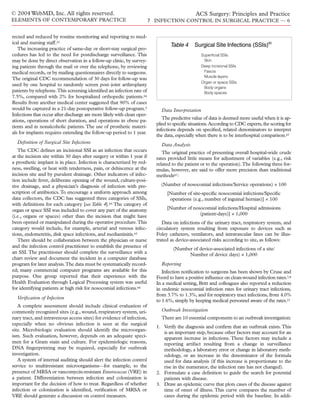 rected and reduced by routine monitoring and reporting to med-
ical and nursing staff.21
The increasing practice of same-day or short-stay surgical pro-
cedures has led to the need for postdischarge surveillance. This
may be done by direct observation in a follow-up clinic, by survey-
ing patients through the mail or over the telephone, by reviewing
medical records, or by mailing questionnaires directly to surgeons.
The original CDC recommendation of 30 days for follow-up was
used by one hospital to randomly screen post–joint arthroplasty
patients by telephone.This screening identiﬁed an infection rate of
7.5%, compared with 2% for hospitalized orthopedic patients.64
Results from another medical center suggested that 90% of cases
would be captured in a 21-day postoperative follow-up program.5
Infections that occur after discharge are more likely with clean oper-
ations, operations of short duration, and operations in obese pa-
tients and in nonalcoholic patients.The use of prosthetic materi-
als for implants requires extending the follow-up period to 1 year.
Deﬁnition of Surgical Site Infections
The CDC deﬁnes an incisional SSI as an infection that occurs
at the incision site within 30 days after surgery or within 1 year if
a prosthetic implant is in place. Infection is characterized by red-
ness, swelling, or heat with tenderness, pain, or dehiscence at the
incision site and by purulent drainage. Other indicators of infec-
tion include fever, deliberate opening of the wound, culture-posi-
tive drainage, and a physician’s diagnosis of infection with pre-
scription of antibiotics.To encourage a uniform approach among
data collectors, the CDC has suggested three categories of SSIs,
with deﬁnitions for each category [see Table 4].65 The category of
organ or space SSI was included to cover any part of the anatomy
(i.e., organs or spaces) other than the incision that might have
been opened or manipulated during the operative procedure.This
category would include, for example, arterial and venous infec-
tions, endometritis, disk space infections, and mediastinitis.65
There should be collaboration between the physician or nurse
and the infection control practitioner to establish the presence of
an SSI. The practitioner should complete the surveillance with a
chart review and document the incident in a computer database
program for later analysis.The data must be systematically record-
ed; many commercial computer programs are available for this
purpose. One group reported that their experience with the
Health Evaluation through Logical Processing system was useful
for identifying patients at high risk for nosocomial infections.66
Veriﬁcation of Infection
A complete assessment should include clinical evaluation of
commonly recognized sites (e.g., wound, respiratory system, uri-
nary tract, and intravenous access sites) for evidence of infection,
especially when no obvious infection is seen at the surgical
site. Microbiologic evaluation should identify the microorgan-
ism. Such evaluation, however, depends on an adequate speci-
men for a Gram stain and culture. For epidemiologic reasons,
DNA ﬁngerprinting may be required, especially for outbreak
investigation.
A system of internal auditing should alert the infection control
service to multiresistant microorganisms—for example, to the
presence of MRSA or vancomycin-resistant Enterococcus (VRE) in
a patient. Differentiation between infection and colonization is
important for the decision of how to treat. Regardless of whether
infection or colonization is identiﬁed, veriﬁcation of MRSA or
VRE should generate a discussion on control measures.
Data Interpretation
The predictive value of data is deemed more useful when it is ap-
plied to speciﬁc situations.According to CDC experts,the scoring for
infections depends on speciﬁed, related denominators to interpret
the data, especially when there is to be interhospital comparison.67
Data Analysis
The original practice of presenting overall hospital-wide crude
rates provided little means for adjustment of variables (e.g., risk
related to the patient or to the operation).The following three for-
mulas, however, are said to offer more precision than traditional
methods67:
(Number of nosocomial infections/Service operations) × 100
[Number of site-speciﬁc nosocomial infections/Speciﬁc
operations (e.g., number of inguinal hernias)] × 100
[Number of nosocomial infections/Hospital admissions
(patient-days)] × 1,000
Data on infections of the urinary tract, respiratory system, and
circulatory system resulting from exposure to devices such as
Foley catheters, ventilators, and intravascular lines can be illus-
trated as device-associated risks according to site, as follows:
(Number of device-associated infections of a site/
Number of device days) × 1,000
Reporting
Infection notiﬁcation to surgeons has been shown by Cruse and
Foord to have a positive inﬂuence on clean-wound infection rates.7,8
In a medical setting, Britt and colleagues also reported a reduction
in endemic nosocomial infection rates for urinary tract infections,
from 3.7% to 1.3%, and for respiratory tract infections, from 4.0%
to 1.6%, simply by keeping medical personnel aware of the rates.21
Outbreak Investigation
There are 10 essential components to an outbreak investigation:
1. Verify the diagnosis and conﬁrm that an outbreak exists.This
is an important step, because other factors may account for an
apparent increase in infections. These factors may include a
reporting artifact resulting from a change in surveillance
methodology, a laboratory error or change in laboratory meth-
odology, or an increase in the denominator of the formula
used for data analysis (if this increase is proportionate to the
rise in the numerator, the infection rate has not changed).
2. Formulate a case deﬁnition to guide the search for potential
patients with disease.
3. Draw an epidemic curve that plots cases of the disease against
time of onset of illness. This curve compares the number of
cases during the epidemic period with the baseline. In addi-
© 2004 WebMD, Inc. All rights reserved.
ELEMENTS OF CONTEMPORARY PRACTICE
ACS Surgery: Principles and Practice
7 INFECTION CONTROL IN SURGICAL PRACTICE — 6
Table 4 Surgical Site Infections (SSIs)65
Superficial SSIs
Skin
Deep incisional SSIs
Fascia
Muscle layers
Organ or space SSIs
Body organs
Body spaces
 