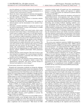 tion, the epidemic curve helps to determine the probable incu-
bation period and how the disease is being transmitted (i.e., a
common source versus person to person).
4. Review the charts of case patients to determine demographics
and exposures to staff, medications, therapeutic modalities,
and other variables of importance.
5. Perform a line listing of case patients to determine whether
there is any common exposure.
6. Calculate the infection rate.The numerator is the number of
infected patients and the denominator is the number of pa-
tients at risk.
7. Formulate a tentative hypothesis to explain the reservoir and
the mode of transmission. A review of the literature on similar
outbreaks may be necessary.
8. Test the hypothesis, using a case-control study, cohort study,
prospective intervention study, or microbiologic study. A case-
control study is usually used, because it is less labor intensive.
For a case-control study, control subjects should be selected
from an uninfected surgical population of patients who were
hospitalized at the same time as those identiﬁed during the epi-
demic period and matched for age, gender, service operation,
operation date, and health status (ASA score). Two or three
control patients are usually selected for every case patient.The
cases and controls are then compared with respect to possible
exposures that may increase the risk of disease. Patient, per-
sonnel, and environmental microbiologic isolates (if any)
should be kept for ﬁngerprinting (e.g., pulsed-ﬁeld gel electro-
pheresis, random ampliﬁed polymorphic DNA polymerase
chain reaction).
9. Institute infection control measures.This may be done at any
time during the investigation.The control measures should be
reviewed after institution to determine their efﬁcacy and the
possible need for changing them.
10. Report the incident to the infection control committee and, at
the completion of the investigation, submit a report. The
administrators, physicians, and nurses involved should be
informed and updated as events change.68
ANTIMICROBIAL-RESISTANT MICROORGANISMS
Hospitals and communities worldwide are facing the challenge
posed by the spread of antimicrobial-resistant microorganisms.Strains
of MRSA are increasing in hospitals and are an important cause of
nosocomial infections;in the United States in the year 2002,the pro-
portionofS.aureus isolatesresistanttomethicillinoroxacillinwasmore
than 55%.69 MRSA strains do not merely replace methicillin-sus-
ceptible strains as a cause of hospital-acquired infections but actually
increase the burden of nosocomial infections.70 Moreover, there are
reports that MRSA may be becoming a community-acquired
pathogen.71,72 A proactive approach for controlling MRSA at all lev-
els of health care can result in decreased MRSA infection rates.73,74
Strains of GISA, an emerging pathogen, exhibit reduced sus-
ceptibility to vancomycin and teicoplanin. The ﬁrst GISA strain
was isolated in 1996 in Japan.75 DNA ﬁngerprinting suggests that
these GISA strains evolved from preexisting MRSA strains that
infected patients in the months before the GISA infection.
Contact precautions are indicated for patients infected or colo-
nized with GISA; infection control guidelines to prevent the
spread of GISA are available.76
VRE accounts for 31% of all enterococci in the NNIS system.70
Transmission usually occurs through contact with the contami-
nated hands of a health care worker.The environment is an impor-
tant reservoir forVRE, but it is not clear whether the environment
plays a signiﬁcant role in transmission.77 Risk factors for VRE
acquisition include length of hospital stay, liver transplantation,
presence of feeding tubes, dialysis, and exposure to cephalo-
sporins.78 Contact precautions are indicated for patients infected
or colonized withVRE.79
Strategies to prevent and control the emergence and spread of
antimicrobial-resistant microorganisms have been developed.
These include optimal use of antimicrobial prophylaxis for surgi-
cal procedures; optimizing choice and duration of empirical ther-
apy; improving antimicrobial prescribing patterns by physicians;
monitoring and providing feedback regarding antibiotic resis-
tance; formulating and using practice guidelines for antibiotic
usage; developing a system to detect and report trends in antimi-
crobial resistance; ensuring that caregivers respond rapidly to the
detection of antimicrobial resistance in individual patients; incor-
porating the importance of controlling antimicrobial resistance
into the institutional mission and climate; increasing compliance
with basic infection control policies and procedures; and develop-
ing a plan for identifying, transferring, discharging, and readmit-
ting patients colonized or infected with speciﬁc antimicrobial-
resistant microorganisms.80
Severe Acute Respiratory Syndrome
The severe acute respiratory syndrome (SARS) ﬁrst emerged in
Guangdong Province, China, in November 2002. SARS is caused
by a novel coronavirus (SARS-CoV) that may have originated from
an animal reservoir.81 It is characterized by fever, chills, cough, dys-
pnea, and diarrhea and radiologic ﬁndings suggestive of atypical
pneumonia.82 As of August 7, 2003, a total of 8,422 probable cases,
with 916 deaths (11%),had been reported from 29 countries.83
The incubation period is estimated to be 10 days, and patients
appear to be most infectious during the second week of illness.83
Available evidence suggests that SARS-CoV is spread through con-
tact, in droplets, and possibly by airborne transmission.83 Accord-
ingly, health care workers must adhere to contact, droplet, and air-
borne precautions when caring for SARS patients. Included in such
precautions are the use of gloves, gowns, eye protection, and the
N95 respirator.83 A comprehensive review of SARS is available at
theWHO web site (www.who.int/csr/sars/en/WHOconsensus.pdf).
ENVIRONMENTAL CONTROL
Control of the microbial reservoir of the patient’s immediate
environment in the hospital is the goal of an infection control pro-
gram. Environmental control begins with design of the hospital’s
physical plant.The design must meet the functional standards for
patient care and must be integrated into the architecture to pro-
vide trafﬁc accessibility and control. Since the 1960s, the practice
of centralizing seriously ill patients in intensive care, dialysis, and
transplant units has accentuated the need for more careful analy-
sis and planning of space.The primary standards for these special
care units and ORs require planning of ﬂoor space, physical sur-
faces, lighting, ventilation, water, and sanitation to accommodate
easy cleaning and disinfecting of surfaces, sterilization of instru-
ments, proper food handling, and garbage disposal.These activi-
ties should then be governed by workable policies that are under-
standable to the staff. Preventive maintenance should be a basic
and integral activity of the physical plant department.
Surveillance of the environment by routine culturing of operat-
ing room ﬂoors and walls was discontinued in the late 1970s.
Autoclaves and sterilization systems should, however, be continu-
ously monitored with routine testing for efﬁciency and perfor-
mance.The results should be documented and records maintained.
Investigations of the physical plant should be reserved for spe-
ciﬁc outbreaks, depending on the organism and its potential for
© 2004 WebMD, Inc. All rights reserved.
ELEMENTS OF CONTEMPORARY PRACTICE
ACS Surgery: Principles and Practice
7 INFECTION CONTROL IN SURGICAL PRACTICE — 7
 