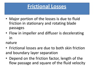 Frictional Losses
• Major portion of the losses is due to fluid
friction in stationary and rotating blade
passages
• Flow in impeller and diffuser is decelerating
in
nature
• Frictional losses are due to both skin friction
and boundary layer separation
• Depend on the friction factor, length of the
flow passage and square of the fluid velocity
 