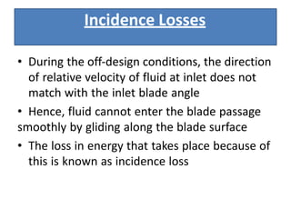 Incidence Losses
• During the off‐design conditions, the direction
of relative velocity of fluid at inlet does not
match with the inlet blade angle
• Hence, fluid cannot enter the blade passage
smoothly by gliding along the blade surface
• The loss in energy that takes place because of
this is known as incidence loss
 