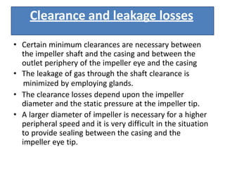 Clearance and leakage losses
• Certain minimum clearances are necessary between
the impeller shaft and the casing and between the
outlet periphery of the impeller eye and the casing
• The leakage of gas through the shaft clearance is
minimized by employing glands.
• The clearance losses depend upon the impeller
diameter and the static pressure at the impeller tip.
• A larger diameter of impeller is necessary for a higher
peripheral speed and it is very difficult in the situation
to provide sealing between the casing and the
impeller eye tip.
 
