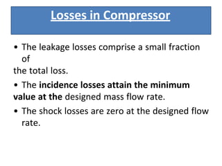 • The leakage losses comprise a small fraction
of
the total loss.
• The incidence losses attain the minimum
value at the designed mass flow rate.
• The shock losses are zero at the designed flow
rate.
Losses in Compressor
 