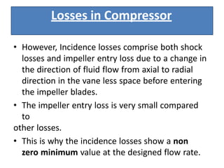 • However, Incidence losses comprise both shock
losses and impeller entry loss due to a change in
the direction of fluid flow from axial to radial
direction in the vane less space before entering
the impeller blades.
• The impeller entry loss is very small compared
to
other losses.
• This is why the incidence losses show a non
zero minimum value at the designed flow rate.
Losses in Compressor
 