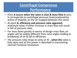• Point A occurs when the valve is shut & mass flow is zero.
It corresponds to centrifugal pressure head produced by
action of impeller on the air trapped between the vanes.
• At point B, efficiency and pressure ratio approach
maximum value. Further increase in mass flow will result
in fall of pressure ratio.
• For mass flows greatly in excess of design mass flow, air
angles will be widely different from vane angles leading to
breakaway of air & fall in efficiency.
• The pressure ratio drops to unity at 'C' , when the valve is
fully open and all the power is absorbed in overcoming
internal frictional resistances
Centrifugal Compressor
Performance
 