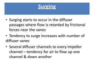• Surging starts to occur in the diffuser
passages where flow is retarded by frictional
forces near the vanes
• Tendency to surge increases with number of
diffuser vanes
• Several diffuser channels to every impeller
channel – tendency for air to flow up one
channel & down another
Surging
 