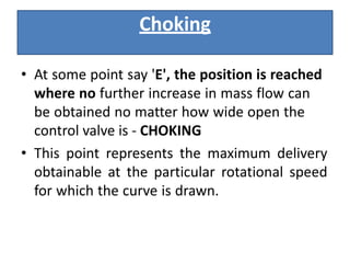 Choking
• At some point say 'E', the position is reached
where no further increase in mass flow can
be obtained no matter how wide open the
control valve is ‐ CHOKING
• This point represents the maximum delivery
obtainable at the particular rotational speed
for which the curve is drawn.
 