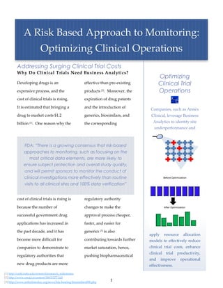 A Risk Based Approach to Monitoring:
                            Optimizing Clinical Operations
         Addressing Surging Clinical Trial Costs
         Why Do Clinical Trials Need Business Analytics?
                                                                                                Optimizing
         Developing drugs is an                            effective than pre-existing          Clinical Trial
         expensive process, and the                        products [2]. Moreover, the          Operations
         cost of clinical trials is rising.                expiration of drug patents

         It is estimated that bringing a                   and the introduction of
                                                                                          Companies, such as Annex
         drug to market costs $1.2                         generics, biosimilars, and      Clinical, leverage Business
         billion [1]. One reason why the                   the corresponding                Analytics to identify site
                                                                                            underperformance and



               FDA: “There is a growing consensus that risk-based
               approaches to monitoring, such as focusing on the
                   most critical data elements, are more likely to
               ensure subject protection and overall study quality,
               and will permit sponsors to monitor the conduct of
               clinical investigations more effectively than routine
               visits to all clinical sites and 100% data verification”


         cost of clinical trials is rising is              regulatory authority

         because the number of                             changes to make the

         successful government drug                        approval process cheaper,

         applications has increased in                     faster, and easier for

         the past decade, and it has                       generics [3] is also
                                                                                          apply    resource    allocation
         become more difficult for                         contributing towards further   models to effectively reduce
         companies to demonstrate to                       market saturation, hence,      clinical trial costs, enhance
                                                                                          clinical trial productivity,
         regulatory authorities that                       pushing biopharmaceutical
                                                                                          and     improve     operational
         new drug products are more                                                       effectiveness.
[1] http://csdd.tufts.edu/research/research_milestones
[2] http://www.cmaj.ca/content/180/3/277.full
[3] http://www.arthritistoday.org/news/fda-hearing-biosimilars098.php
                                                                            1
 