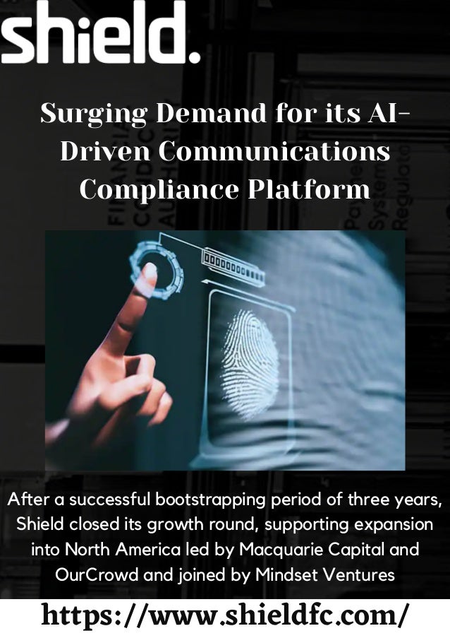 Surging Demand for its AI-
Driven Communications
Compliance Platform
After a successful bootstrapping period of three years,
Shield closed its growth round, supporting expansion
into North America led by Macquarie Capital and
OurCrowd and joined by Mindset Ventures
https://www.shieldfc.com/
 