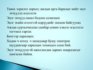 Тавих зорилго зорилт, ажлын арга барилыг нийт эцэг
эхчүүдэд мэдээлэх
Эцэг эхчүүд санал бодлоо солилцох
Эцэг эхийн нээлттэй өдрүүдийг зохион байгуулах
Ажлаа сурталчилсан самбар сонин хэвлэл мэдээлэл
тогтмол гаргах
Бичгээр харилцах:
Хөдөө ч хотод ч захидлаар буюу электрон
шуудангаар харилцах тохиодол олон бий.
Эцэг эхчүүдэдтэй ажиллахдаа дараах шаардлагыг
хангасан байна.
 