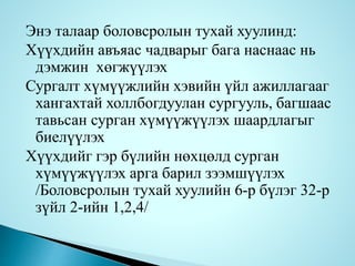 Энэ талаар боловсролын тухай хуулинд:
Хүүхдийн авъяас чадварыг бага наснаас нь
дэмжин хөгжүүлэх
Сургалт хүмүүжлийн хэвийн үйл ажиллагааг
хангахтай холлбогдуулан сургууль, багшаас
тавьсан сурган хүмүүжүүлэх шаардлагыг
биелүүлэх
Хүүхдийг гэр бүлийн нөхцөлд сурган
хүмүүжүүлэх арга барил зээмшүүлэх
/Боловсролын тухай хуулийн 6-р бүлэг 32-р
зүйл 2-ийн 1,2,4/
 