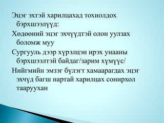 Эцэг эхтэй харилцахад тохиолдох
бэрхшээлүүд:
Хөдөөний эцэг эхчүүдтэй олон уулзах
боломж муу
Сургууль дээр хүрэлцэн ирэх унааны
бэрхшээлтэй байдаг/зарим хүмүүс/
Нийгмийн эмзэг бүлэгт хамаарагдах эцэг
эхчүд багш нартай харилцах сонирхол
тааруухан
 