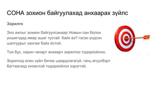 СОНА зохион байгуулахад анхаарах зүйлс
Зорилго
Энэ ажлыг зохион байгуулсанаар Номын сан болон
уншигчдад ямар ашиг тустай байх вэ? гэсэн үндсэн
шалгуурыг хангаж байх ёстой.
Тоо бус, харин чанарт анхаарч зорилгоо тодорхойлно.
Зорилгод олон зүйл бичих шаардлагагүй, ганц өгүүлбэрт
багтаагаад оновчтой тодорхойлох хэрэгтэй.
 