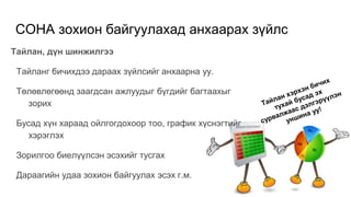СОНА зохион байгуулахад анхаарах зүйлс
Тайлан, дүн шинжилгээ
Тайланг бичихдээ дараах зүйлсийг анхаарна уу.
Төлөвлөгөөнд заагдсан ажлуудыг бүгдийг багтаахыг
зорих
Бусад хүн хараад ойлгогдохоор тоо, график хүснэгтийг
хэрэглэх
Зорилгоо биелүүлсэн эсэхийг тусгах
Дараагийн удаа зохион байгуулах эсэх г.м.
 