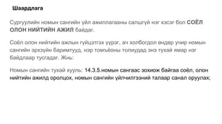 Шаардлага
Сургуулийн номын сангийн үйл ажиллагааны салшгүй нэг хэсэг бол СОЁЛ
ОЛОН НИЙТИЙН АЖИЛ байдаг.
Соёл олон нийтийн ажлын гүйцэтгэх үүрэг, ач холбогдол өндөр учир номын
сангийн эрхзүйн баримтууд, нэр томъёоны толиудад энэ тухай ямар нэг
байдлаар тусгадаг. Жнь:
Номын сангийн тухай хууль: 14.3.5.номын сангаас зохиож байгаа соёл, олон
нийтийн ажилд оролцох, номын сангийн үйлчилгээний талаар санал оруулах;
 
