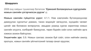 Шаардлага
2008 онд сайдын тушаалаар баталсан “Ерөнхий боловсролын сургуулийн
номын сангийн үлгэрчилсэн дүрэм”-д:
Номын сангийн гүйцэтгэх үүрэг: 4.1.1. Ном хэвлэлийн бүтээгдэхүүнээр
дамжуулан сургалтыг дэмжих, танин мэдэхүйг хөгжүүлэх, хүүхдийн чөлөөт
цагийг зөв боловсон өнгөрүүлэх, амьдрах ухаанд сургах зорилгоор номын
сангийн агуулга, хэлбэрийг баяжуулах, төрөл бүрийн соёл олон нийтийн арга
хэмжээ зохион байгуулах;
Уншигчийн эрх: 5.9. Номын сангаас зохиож буй соёл, олон нийтийн ажилд
оролцох, номын сангийн үйлчилгээний талаар санал оруулах;
 