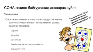 СОНА зохион байгуулахад анхаарах зүйлс
Төлөвлөгөө
Сайн төлөвлөгөө нь аливаа ажлыг үр дүнтэй зохион
байгуулах үндэс болдог. Төлөвлөгөөнд дараах
зүйлсийг анхаарна.
Зорилго
Хөтөлбөр
Цаг хугацаа
Тухайн нэгж ажлыг хариуцаж хийх хүн
Зарцуулах төсөв
 