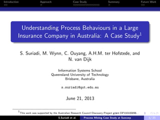 Introduction Approach Case Study Summary Future Work
Understanding Process Behaviours in a Large
Insurance Company in Australia: A Case Study1
S. Suriadi, M. Wynn, C. Ouyang, A.H.M. ter Hofstede, and
N. van Dijk
Information Systems School
Queensland University of Technology
Brisbane, Australia
s.suriadi@qut.edu.au
June 21, 2013
1
This work was supported by the Australian Research Council Discovery Project grant DP110100091.
S.Suriadi et al. Process Mining Case Study at Suncorp 1/ 23
 