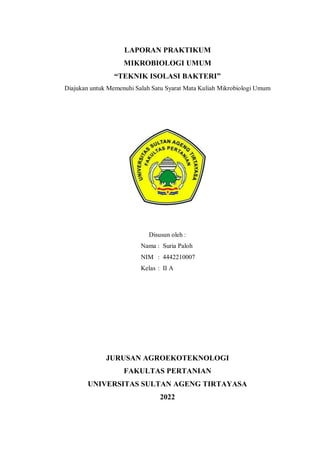 LAPORAN PRAKTIKUM
MIKROBIOLOGI UMUM
“TEKNIK ISOLASI BAKTERI”
Diajukan untuk Memenuhi Salah Satu Syarat Mata Kuliah Mikrobiologi Umum
Disusun oleh :
Nama : Suria Paloh
NIM : 4442210007
Kelas : II A
JURUSAN AGROEKOTEKNOLOGI
FAKULTAS PERTANIAN
UNIVERSITAS SULTAN AGENG TIRTAYASA
2022
 