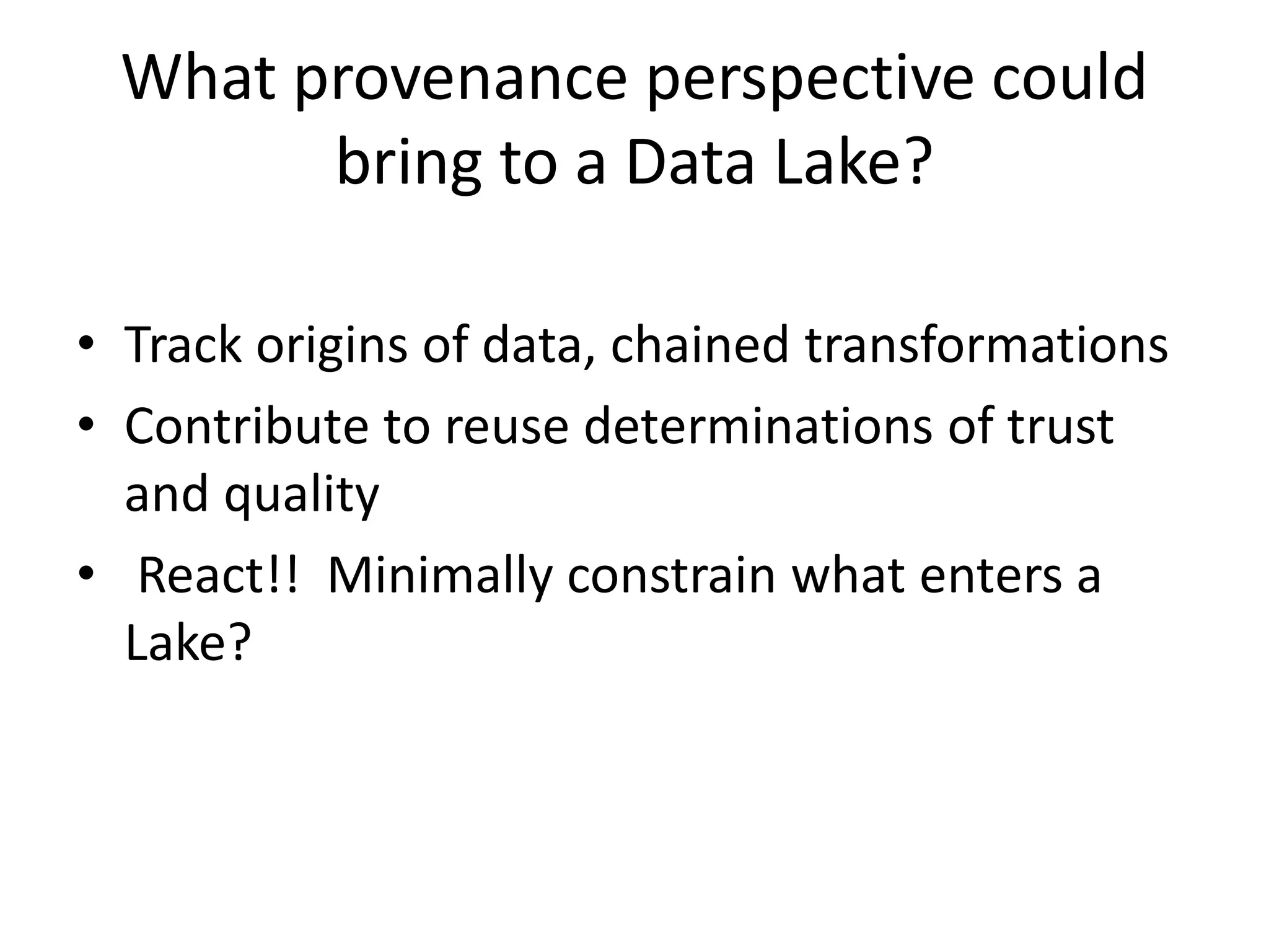 What provenance perspective could
bring to a Data Lake?
• Track origins of data, chained transformations
• Contribute to reuse determinations of trust
and quality
• React!! Minimally constrain what enters a
Lake?
 