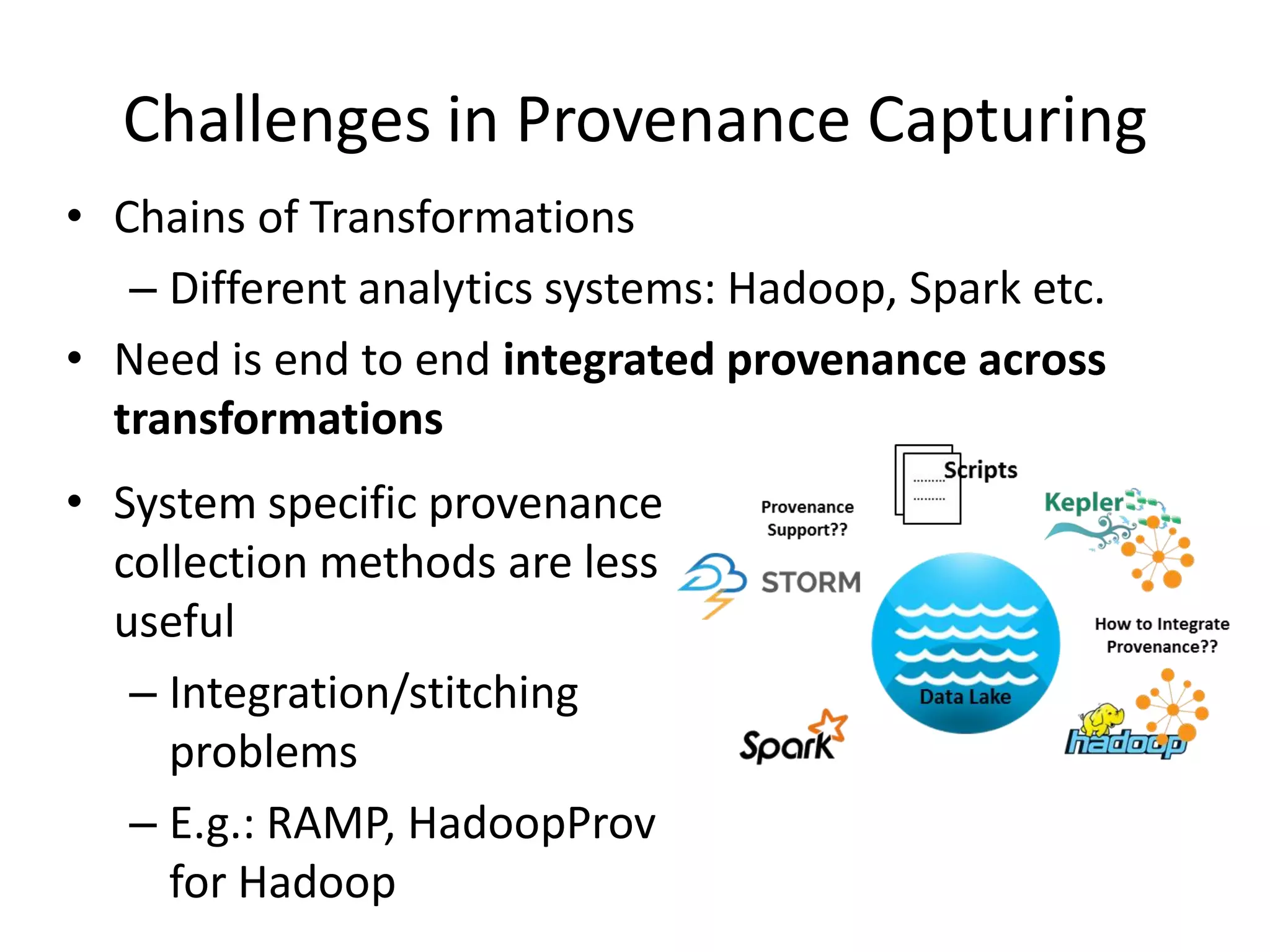 Challenges in Provenance Capturing
• Chains of Transformations
– Different analytics systems: Hadoop, Spark etc.
• Need is end to end integrated provenance across
transformations
• System specific provenance
collection methods are less
useful
– Integration/stitching
problems
– E.g.: RAMP, HadoopProv
for Hadoop
 