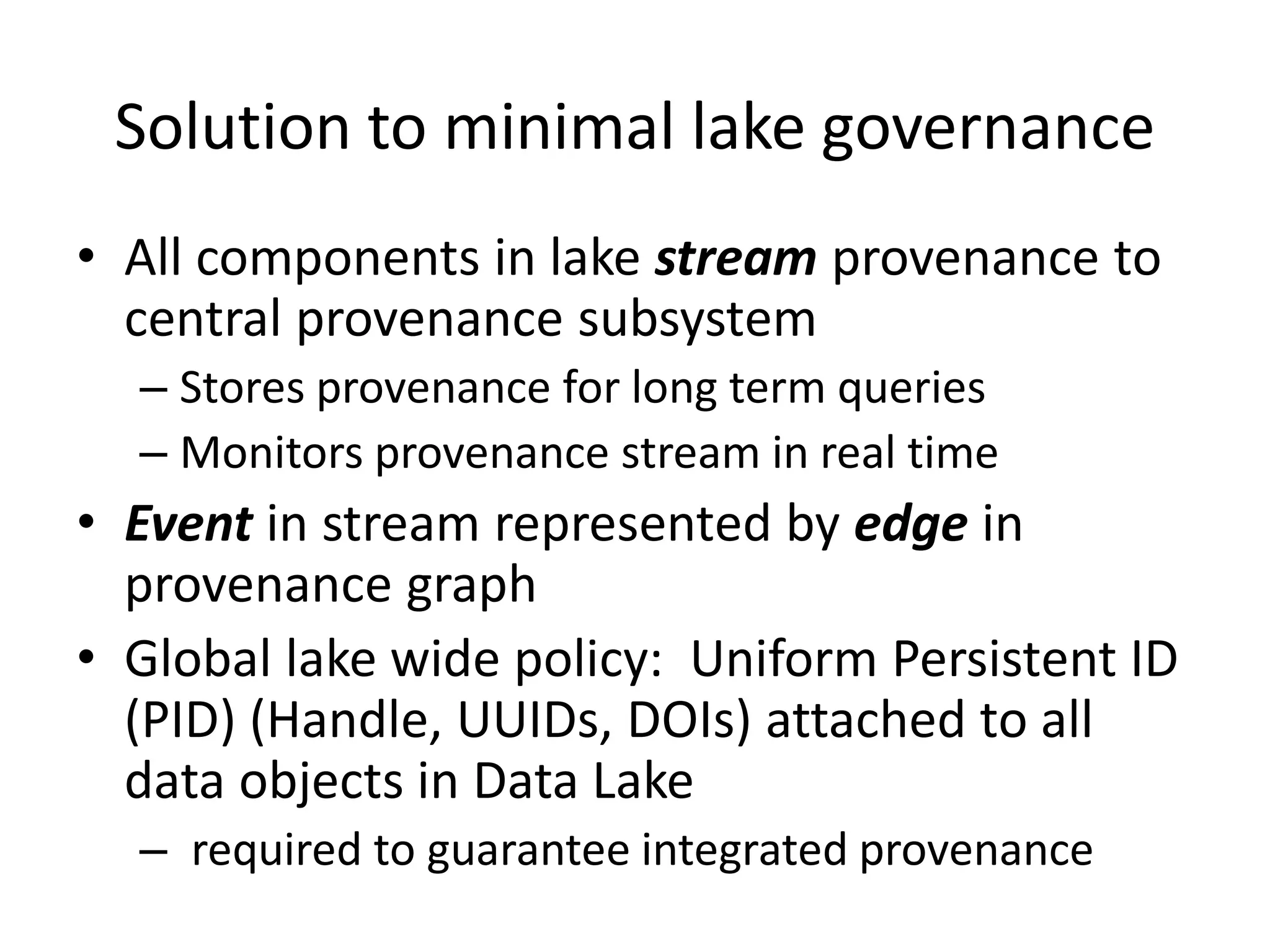Solution to minimal lake governance
• All components in lake stream provenance to
central provenance subsystem
– Stores provenance for long term queries
– Monitors provenance stream in real time
• Event in stream represented by edge in
provenance graph
• Global lake wide policy: Uniform Persistent ID
(PID) (Handle, UUIDs, DOIs) attached to all
data objects in Data Lake
– required to guarantee integrated provenance
 