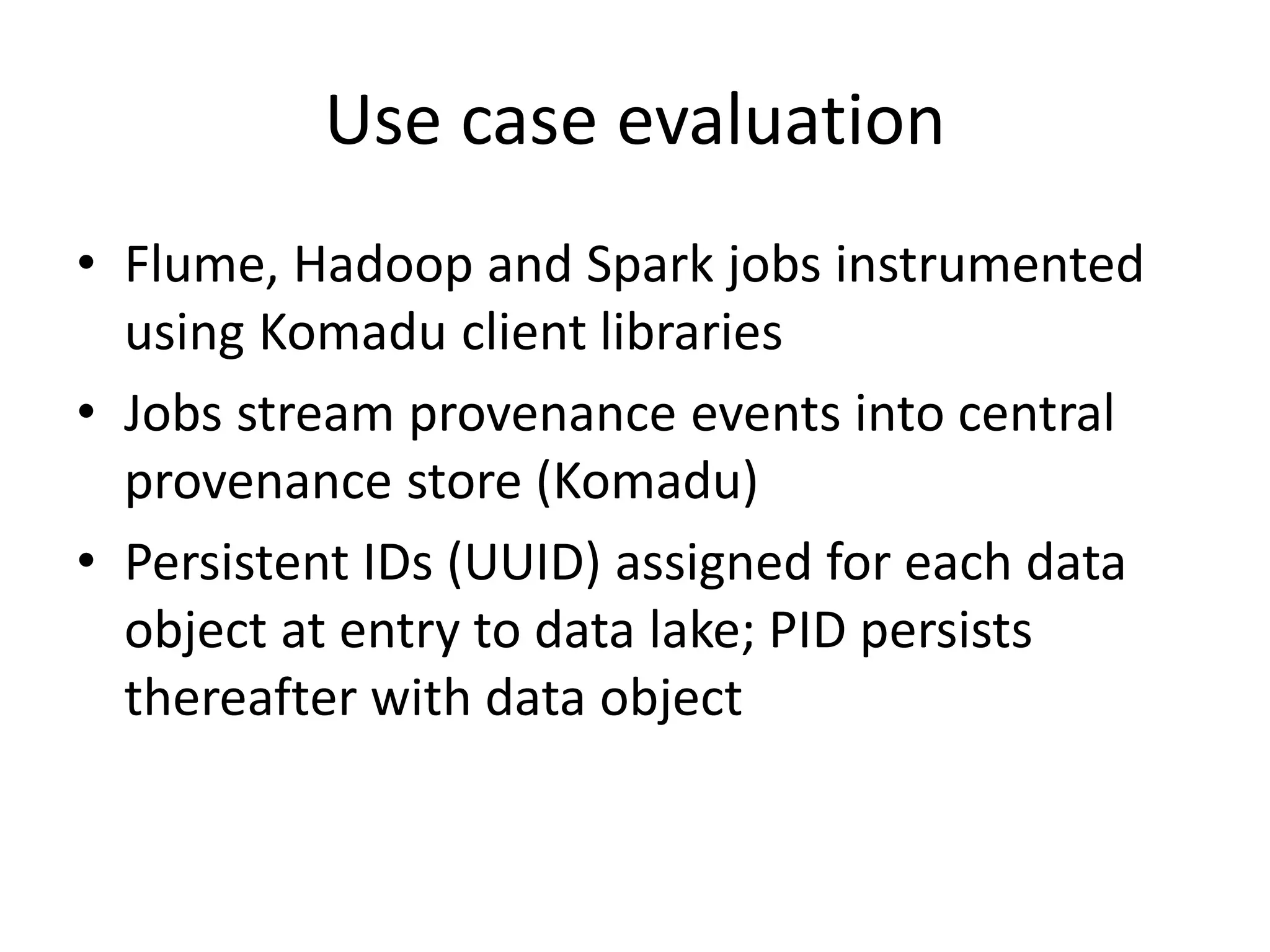 Use case evaluation
• Flume, Hadoop and Spark jobs instrumented
using Komadu client libraries
• Jobs stream provenance events into central
provenance store (Komadu)
• Persistent IDs (UUID) assigned for each data
object at entry to data lake; PID persists
thereafter with data object
 