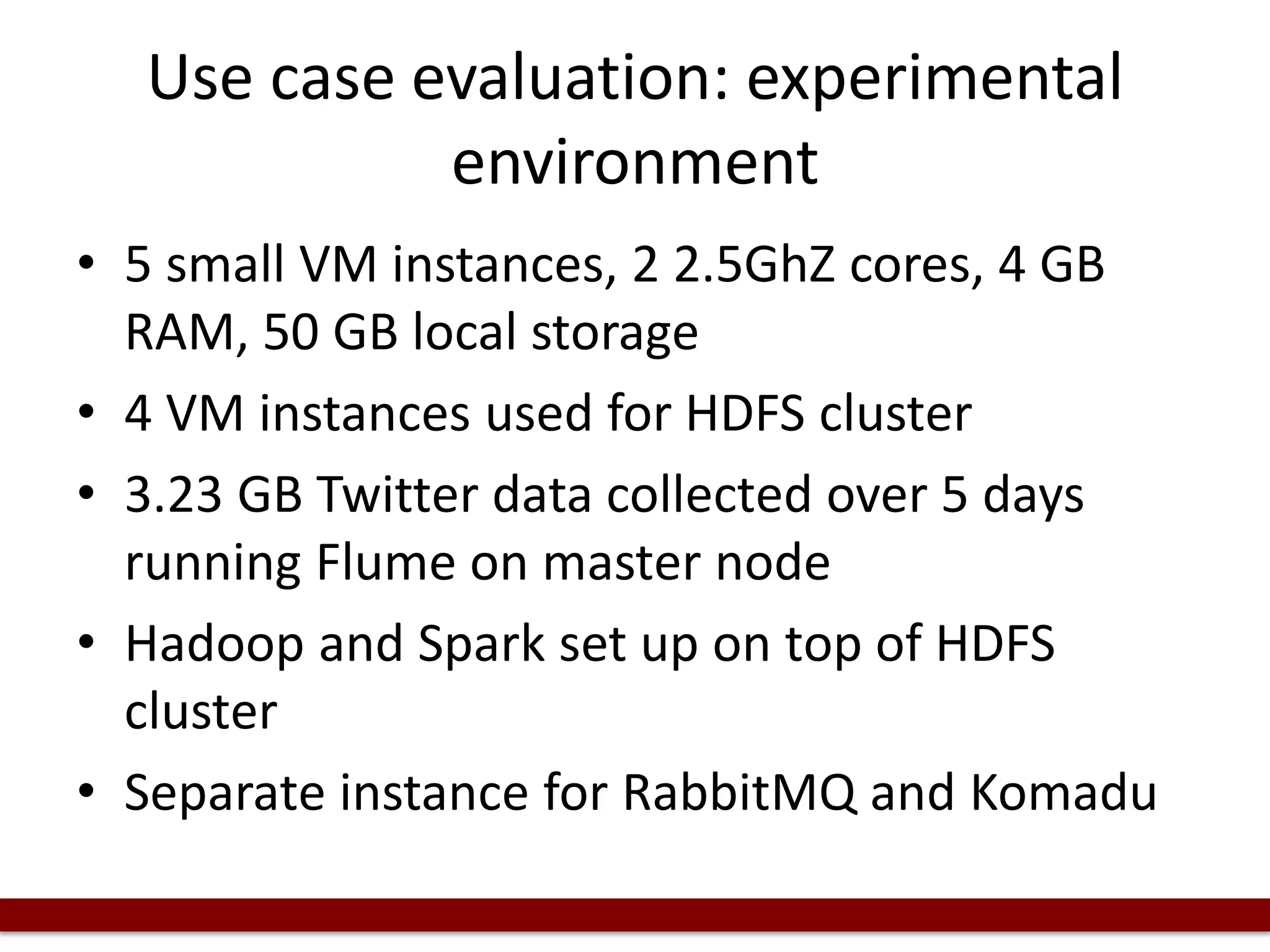Use case evaluation: experimental
environment
• 5 small VM instances, 2 2.5GhZ cores, 4 GB
RAM, 50 GB local storage
• 4 VM instances used for HDFS cluster
• 3.23 GB Twitter data collected over 5 days
running Flume on master node
• Hadoop and Spark set up on top of HDFS
cluster
• Separate instance for RabbitMQ and Komadu
 